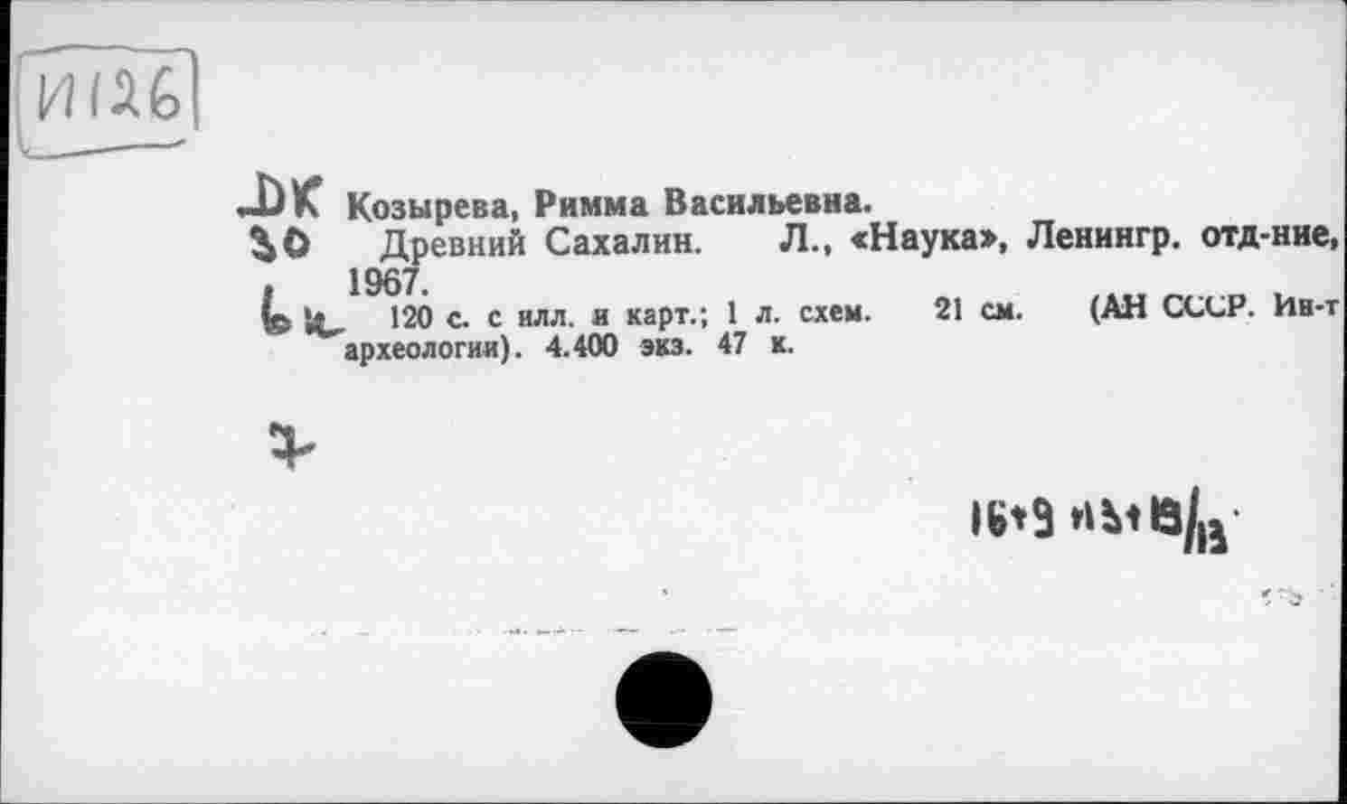 ﻿Козырева, Римма Васильевна.
Древний Сахалин. Л., «Наука», Ленингр. отд-ние 1967.
120 с. с илл. и карт.; 1 л. схем. 21 см. (АН СССР. Ии-і археологии). 4.400 экз. 47 к.
16*9 НМЄ/Й